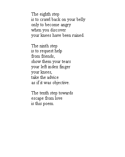 Text Box: The eighth stepis to crawl back on your bellyonly to become angrywhen you discoveryour knees have been ruined.The ninth stepis to request helpfrom friends,show them your tearsyour left index fingeryour knees,take the adviceas if it was objective.The tenth step towardsescape from loveis this poem.