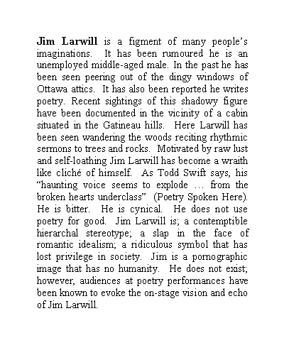 Text Box: Jim Larwill is a figment of many peoples imaginations.  It has been rumoured he is an unemployed middle-aged male. In the past he has been seen peering out of the dingy windows of Ottawa attics.  It has also been reported he writes poetry. Recent sightings of this shadowy figure have been documented in the vicinity of a cabin situated in the Gatineau hills.  Here Larwill has been seen wandering the woods reciting rhythmic sermons to trees and rocks.  Motivated by raw lust and self-loathing Jim Larwill has become a wraith like clich of himself.  As Todd Swift says, his haunting voice seems to explode  from the broken hearts underclass  (Poetry Spoken Here).  He is bitter.  He is cynical.  He does not use poetry for good.  Jim Larwill is; a contemptible hierarchal stereotype; a slap in the face of romantic idealism; a ridiculous symbol that has lost privilege in society.  Jim is a pornographic image that has no humanity.  He does not exist; however, audiences at poetry performances have been known to evoke the on-stage vision and echo of Jim Larwill.
