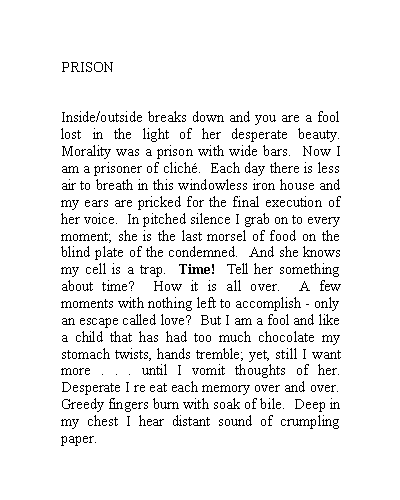 Text Box: PRISONInside/outside breaks down and you are a fool lost in the light of her desperate beauty.  Morality was a prison with wide bars.  Now I am a prisoner of clich.  Each day there is less air to breath in this windowless iron house and my ears are pricked for the final execution of her voice.  In pitched silence I grab on to every moment; she is the last morsel of food on the blind plate of the condemned.  And she knows my cell is a trap.  Time!  Tell her something about time?  How it is all over.  A few moments with nothing left to accomplish - only an escape called love?  But I am a fool and like a child that has had too much chocolate my stomach twists, hands tremble; yet, still I want more . . . until I vomit thoughts of her.  Desperate I re eat each memory over and over. Greedy fingers burn with soak of bile.  Deep in my chest I hear distant sound of crumpling paper.