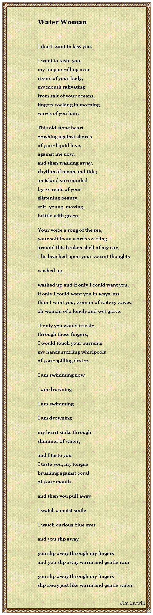 Text Box: Water WomanI dont want to kiss you.I want to taste you,my tongue rolling overrivers of your body,my mouth salivating from salt of your oceans,fingers rocking in morningwaves of you hair.This old stone heartcrashing against shoresof your liquid love,against me now,and then washing away,rhythm of moon and tide;an island surroundedby torrents of yourglistening beauty,soft, young, moving,brittle with green.Your voice a song of the sea,your soft foam words swirlingaround this broken shell of my ear,I lie beached upon your vacant thoughtswashed upwashed up and if only I could want you,if only I could want you in ways lessthan I want you, woman of watery waves,oh woman of a lonely and wet grave.If only you would tricklethrough these fingers,I would touch your currentsmy hands swirling whirlpoolsof your spilling desire.I am swimming nowI am drowningI am swimmingI am drowningmy heart sinks throughshimmer of water,and I taste youI taste you, my tonguebrushing against coralof your mouth  and then you pull awayI watch a moist smileI watch curious blue eyesand you slip awayyou slip away through my fingersand you slip away warm and gentle rainyou slip away through my fingersslip away just like warm and gentle waterJim Larwill