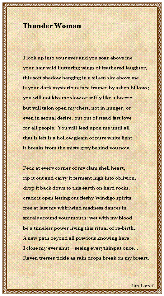 Text Box: Thunder WomanI look up into your eyes and you soar above meyour hair wild fluttering wings of feathered laughter,this soft shadow hanging in a silken sky above meis your dark mysterious face framed by ashen billows;you will not kiss me slow or softly like a breezebut will talon open my chest, not in hunger, oreven in sexual desire, but out of stead fast lovefor all people.  You will feed upon me until allthat is left is a hollow gleam of pure white light,it breaks from the misty grey behind you now.Peck at every corner of my clam shell heart,rip it out and carry it ferment high into oblivion,drop it back down to this earth on hard rocks,crack it open letting out fleshy Windigo spirits free at last my whirlwind madness dances inspirals around your mouth: wet with my bloodbe a timeless power living this ritual of re-birth.A new path beyond all previous knowing here;I close my eyes shut  seeing everything at once...Raven tresses tickle as rain drops break on my breast.Jim Larwill