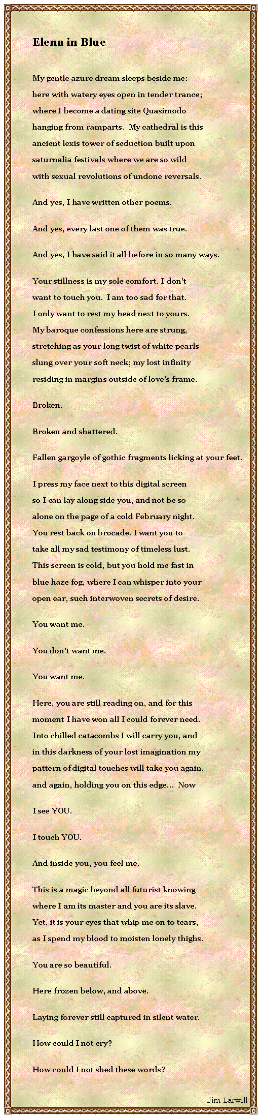 Text Box: Elena in BlueMy gentle azure dream sleeps beside me:here with watery eyes open in tender trance;where I become a dating site Quasimodohanging from ramparts.  My cathedral is thisancient lexis tower of seduction built uponsaturnalia festivals where we are so wildwith sexual revolutions of undone reversals.  And yes, I have written other poems.And yes, every last one of them was true.And yes, I have said it all before in so many ways.Your stillness is my sole comfort. I don’twant to touch you.  I am too sad for that.I only want to rest my head next to yours.My baroque confessions here are strung,stretching as your long twist of white pearlsslung over your soft neck; my lost infinity   residing in margins outside of loves frame.Broken.Broken and shattered.Fallen gargoyle of gothic fragments licking at your feet.I press my face next to this digital screenso I can lay along side you, and not be soalone on the page of a cold February night.You rest back on brocade. I want you totake all my sad testimony of timeless lust.This screen is cold, but you hold me fast inblue haze fog, where I can whisper into youropen ear, such interwoven secrets of desire.You want me.You dont want me.You want me.Here, you are still reading on, and for thismoment I have won all I could forever need.Into chilled catacombs I will carry you, andin this darkness of your lost imagination mypattern of digital touches will take you again,and again, holding you on this edge  NowI see YOU.I touch YOU.And inside you, you feel me.This is a magic beyond all futurist knowingwhere I am its master and you are its slave.Yet, it is your eyes that whip me on to tears,as I spend my blood to moisten lonely thighs.You are so beautiful.Here frozen below, and above.Laying forever still captured in silent water.How could I not cry?How could I not shed these words?Jim Larwill