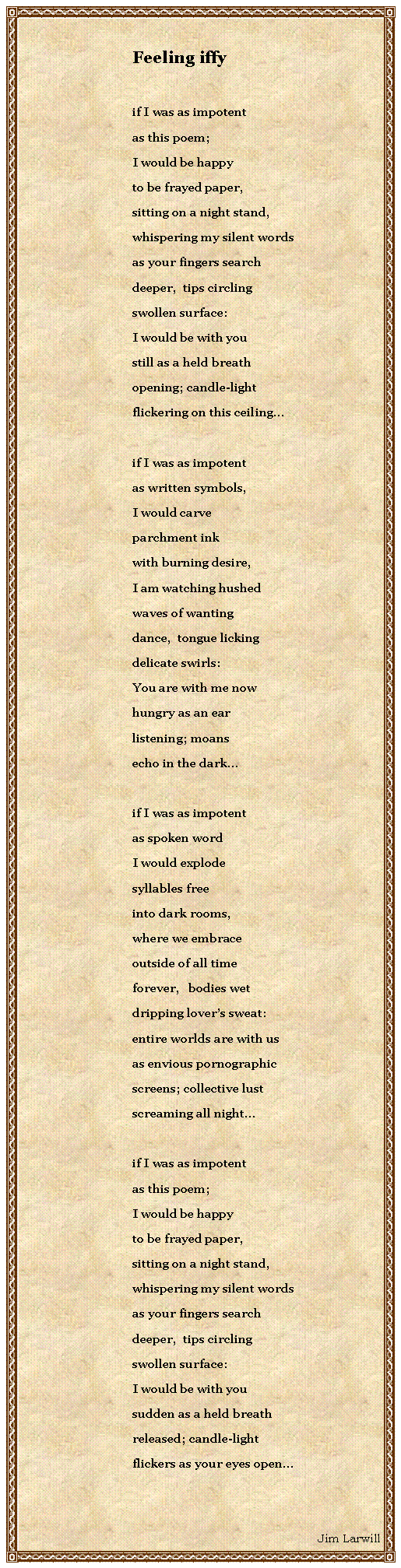 Text Box: Feeling iffyif I was as impotentas this poem;I would be happyto be frayed paper,sitting on a night stand,whispering my silent wordsas your fingers searchdeeper,  tips circlingswollen surface:I would be with youstill as a held breathopening; candle-lightflickering on this ceilingif I was as impotentas written symbols,I would carveparchment inkwith burning desire,I am watching hushedwaves of wantingdance,  tongue lickingdelicate swirls:You are with me nowhungry as an earlistening; moansecho in the darkif I was as impotentas spoken wordI would explodesyllables freeinto dark rooms,where we embraceoutside of all timeforever,   bodies wetdripping lovers sweat:entire worlds are with usas envious pornographicscreens; collective lustscreaming all night if I was as impotentas this poem;I would be happyto be frayed paper,sitting on a night stand,whispering my silent wordsas your fingers searchdeeper,  tips circlingswollen surface:I would be with yousudden as a held breathreleased; candle-lightflickers as your eyes openJim Larwill