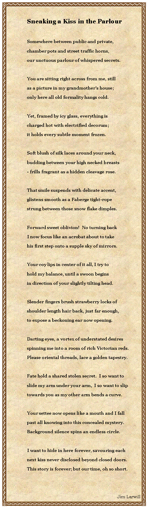 Text Box: Sneaking a Kiss in the ParlourSomewhere between public and private,chamber pots and street traffic horns,our unctuous parlour of whispered secrets.You are sitting right across from me, stillas a picture in my grandmothers house;only here all old formality hangs cold.Yet, framed by icy glass, everything ischarged hot with electrified decorum;it holds every subtle moment frozen.Soft blush of silk laces around your neck,budding between your high necked breasts- frills fragrant as a hidden cleavage rose. That smile suspends with delicate accent,glistens smooth as a Faberge tight-ropestrung between those snow flake dimples.Forward sweet oblivion!  No turning backI now focus like an acrobat about to takehis first step onto a supple sky of mirrors.Your coy lips in center of it all, I try tohold my balance, until a swoon beginsin direction of your slightly tilting head.Slender fingers brush strawberry locks ofshoulder length hair back, just far enough,to expose a beckoning ear now opening.Darting eyes, a vortex of understated desiresspinning me into a room of rich Victorian reds.Please oriental threads, lace a golden tapestry.Fate hold a shared stolen secret.  I so want toslide my arm under your arm,  I so want to sliptowards you as my other arm bends a curve.Your settee now opens like a mouth and I fall past all knowing into this concealed mystery.Background silence spins an endless circle.I want to hide in here forever, savouring eachnext kiss never disclosed beyond closed doors.This story is forever; but our time, oh so short.Jim Larwill