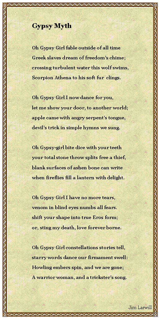 Text Box: Gypsy MythOh Gypsy Girl fable outside of all timeGreek slaves dream of freedoms chime;crossing turbulent water this wolf swims,Scorpion Athena to his soft fur  clings.Oh Gypsy Girl I now dance for you,let me show your door, to another world;apple came with angry serpents tongue,devils trick in simple hymns we sung.Oh Gypsy-girl bite dice with your teethyour total stone throw splits free a thief,blank surfaces of ashen bone can writewhen fireflies fill a lantern with delight.Oh Gypsy Girl I have no more tears,venom in blind eyes numbs all fears.shift your shape into true Eros form;or, sting my death, love forever borne.Oh Gypsy Girl constellations stories tell,starry words dance our firmament swell:Howling embers spin, and we are gone;A warrior woman, and a tricksters song.Jim Larwill