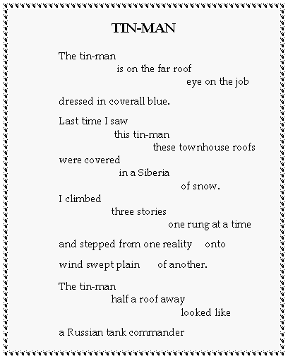 Text Box: TIN-MANThe tin-man                      is on the far roof                                                 eye on the jobdressed in coverall blue.Last time I saw                     this tin-man                                    these townhouse roofswere covered                       in a Siberia                                               of snow.I climbed                    three stories                                          one rung at a timeand stepped from one reality     ontowind swept plain       of another.The tin-man                    half a roof away                                               looked likea Russian tank commander