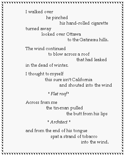 Text Box: I walked over                  he pinched                              his hand-rolled cigaretteturned away              looked over Ottawa                                     to the Gatineau hills.The wind continued                    to blow across a roof                                             that had leakedin the dead of winter.I thought to myself                 this sure isn't California                              and shouted into the wind                    " Flat roof "Across from me                  the tin-man pulled                                    the butt from his lips                   " Architect "and from the end of his tongue                      spat a strand of tobacco                                                 into the wind.