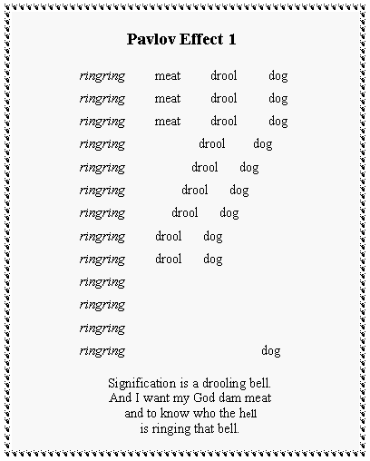 Text Box:            Pavlov Effect 1ringring         meat         drool         dogringring         meat         drool         dogringring         meat         drool         dogringring                      drool        dogringring                    drool      dogringring                 drool      dogringring              drool      dogringring         drool      dogringring         drool      dogringringringringringringringring                                         dogSignification is a drooling bell.And I want my God dam meatand to know who the hellis ringing that bell.