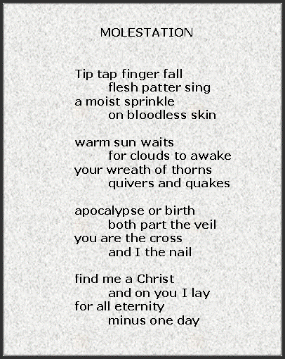 Text Box:              MOLESTATION	Tip tap finger fall		flesh patter sing	a moist sprinkle		on bloodless skin	warm sun waits		for clouds to awake	your wreath of thorns		quivers and quakes	apocalypse or birth		both part the veil	you are the cross		and I the nail	find me a Christ		and on you I lay	for all eternity	minus one day