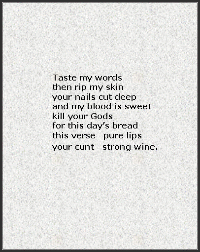 Text Box: Taste my wordsthen rip my skinyour nails cut deepand my blood is sweetkill your Godsfor this days breadthis verse   pure lipsyour cunt   strong wine. 