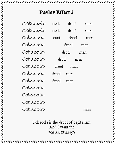 Text Box:             Pavlov Effect 2 Cokacola        cunt        drool        man Cokacola        cunt        drool        man Cokacola         cunt        drool        man Cokacola                   drool        man Cokacola                 drool        man Cokacola             drool        man Cokacola          drool       man Cokacola        drool     man Cokacola        drool     man Cokacola Cokacola Cokacola Cokacola                                      manCokacola is the drool of capitalism.And I want theReal thing.