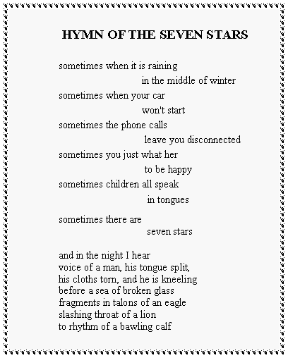 Text Box:  HYMN OF THE SEVEN STARSsometimes when it is raining		           in the middle of wintersometimes when your car		           won't startsometimes the phone calls		            leave you disconnectedsometimes you just what her		            to be happysometimes children all speak		             in tonguessometimes there are		             seven starsand in the night I hearvoice of a man, his tongue split,his cloths torn, and he is kneelingbefore a sea of broken glassfragments in talons of an eagleslashing throat of a lionto rhythm of a bawling calf