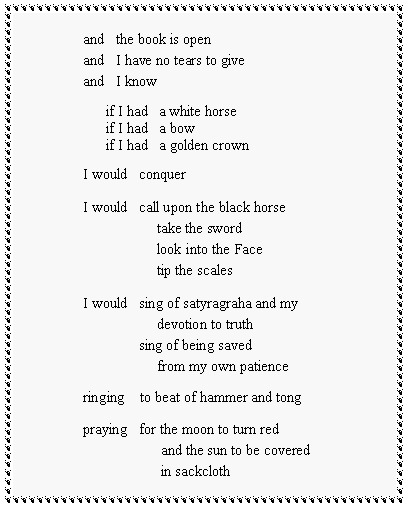 Text Box: and   the book is openand   I have no tears to giveand   I know      if I had   a white horse      if I had   a bow      if I had   a golden crownI would   conquerI would   call upon the black horse                    take the sword                    look into the Face                    tip the scalesI would   sing of satyragraha and my                    devotion to truth               sing of being saved                    from my own patienceringing    to beat of hammer and tongpraying   for the moon to turn red                     and the sun to be covered                     in sackcloth 