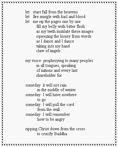 Text Box: let   stars fall from the heavenslet   fire mingle with hail and bloodlet   me rip the pages one by one          fill my belly with bitter flesh          as my teeth mutilate these images          squeezing the honey from words          as I dance and I dance          taking into my hand          claw of angelsmy voice  prophesying to many peoples          in all tongues, speaking          of nations and every last          shareholder forsomeday  it will not rain           in the middle of wintersomeday  I will have nowhere           to gosomeday  I will pull the cord           from the wallsomeday  I will remember           how to be angryripping Christ down from the cross            to crucify Buddha