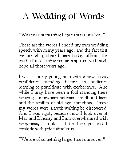 Text Box: A Wedding of Words We are of something larger than ourselves.These are the words I ended my own wedding speech with many years ago, and the fact that we are all gathered here today affirms the truth of my closing remarks spoken with such hope all those years ago.I was a lonely young man with a new found confidence standing before an audience learning to pontificate with exuberance.  And while I may have been a fool standing there hanging somewhere between childhood fears and the senility of old age, somehow I knew my words were a truth waiting be discovered.  And I was right, because now I look over at Mac and Lindsay and I am overwhelmed with happiness, I look at little Carmyn and I explode with pride absolutus. We are of something larger than ourselves.