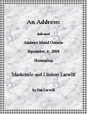 Text Box: An Address:delivered Amherst Island OntarioSeptember, 6, 2008HonouringMackenzie and Lindsay Larwillby Jim Larwill