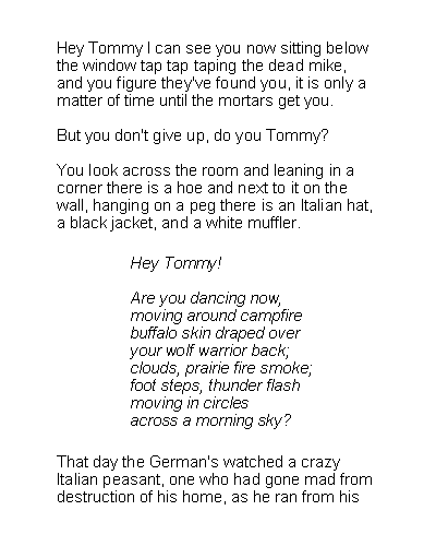 Text Box: Hey Tommy I can see you now sitting belowthe window tap tap taping the dead mike,and you figure they've found you, it is only amatter of time until the mortars get you.But you don't give up, do you Tommy?You look across the room and leaning in acorner there is a hoe and next to it on thewall, hanging on a peg there is an Italian hat,a black jacket, and a white muffler.Hey Tommy!Are you dancing now,moving around campfirebuffalo skin draped overyour wolf warrior back;clouds, prairie fire smoke;foot steps, thunder flashmoving in circlesacross a morning sky?That day the German's watched a crazyItalian peasant, one who had gone mad fromdestruction of his home, as he ran from his