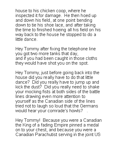 Text Box: house to his chicken coop, where heinspected it for damage.  He then hoed upand down his field, at one point bendingdown to tie his shoe lace, and after takingthe time to finished hoeing all his field on hisway back to the house he stopped to do alittle dance.Hey Tommy after fixing the telephone lineyou got two more tanks that day,and if you had been caught in those clothsthey would have shot you on the spot.Hey Tommy, just before going back into thehouse did you really have to do that littledance?  Did you really have to jump up andkick the dust?  Did you really need to shakeyour mocking fists at both sides of the battlelines drawing even more attention toyourself as the Canadian side of the linestried not to laugh so loud that the Germanswould hear your comrades howls?   .Hey Tommy!  Because you were a Canadianthe King of a fading Empire pinned a medalon to your chest, and because you were aCanadian Parachutist serving in the joint US