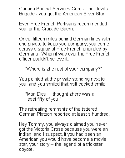 Text Box: Canada Special Services Core - The Devil'sBrigade - you got the American Silver Star. Even Free French Partisans recommendedyou for the Croix de Guerre.Once, fifteen miles behind German lines withone private to keep you company, you cameacross a squad of Free French encircled byGermans.  When it was over the Free Frenchofficer couldn't believe it.     "Where is zhe rest of your company?"You pointed at the private standing next toyou, and you smiled that half cocked smile.     "Mon Dieu.  I thought zhere was a      least fifty of you!"The retreating remnants of the tatteredGerman Platoon reported at least a hundred.Hey Tommy, you always claimed you nevergot the Victoria Cross because you were anIndian, and I suspect, if you had been anAmerican you would have become a moviestar, your story -- the legend of a trickstercoyote.