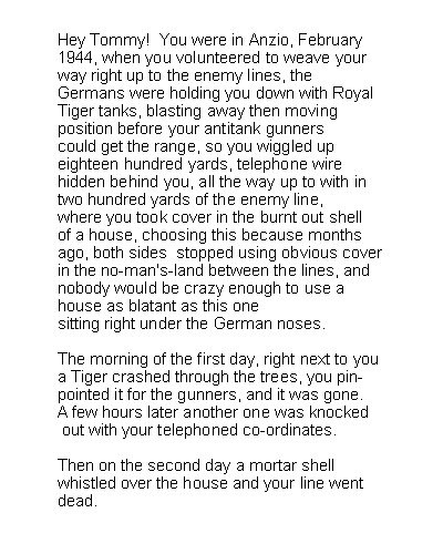 Text Box: Hey Tommy!  You were in Anzio, February1944, when you volunteered to weave yourway right up to the enemy lines, theGermans were holding you down with RoyalTiger tanks, blasting away then movingposition before your antitank gunnerscould get the range, so you wiggled upeighteen hundred yards, telephone wirehidden behind you, all the way up to with intwo hundred yards of the enemy line,where you took cover in the burnt out shellof a house, choosing this because monthsago, both sides  stopped using obvious coverin the no-man's-land between the lines, andnobody would be crazy enough to use ahouse as blatant as this onesitting right under the German noses.The morning of the first day, right next to youa Tiger crashed through the trees, you pin-pointed it for the gunners, and it was gone.A few hours later another one was knocked out with your telephoned co-ordinates.Then on the second day a mortar shellwhistled over the house and your line wentdead.