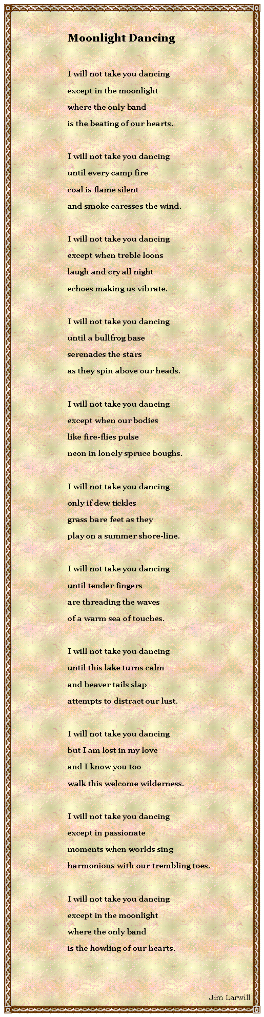 Text Box: Moonlight DancingI will not take you dancingexcept in the moonlightwhere the only bandis the beating of our hearts.I will not take you dancinguntil every camp firecoal is flame silentand smoke caresses the wind.I will not take you dancingexcept when treble loonslaugh and cry all nightechoes making us vibrate.I will not take you dancinguntil a bullfrog baseserenades the starsas they spin above our heads.I will not take you dancingexcept when our bodieslike fire-flies pulseneon in lonely spruce boughs.I will not take you dancingonly if dew ticklesgrass bare feet as theyplay on a summer shore-line.I will not take you dancinguntil tender fingersare threading the wavesof a warm sea of touches.I will not take you dancinguntil this lake turns calmand beaver tails slapattempts to distract our lust.I will not take you dancingbut I am lost in my loveand I know you toowalk this welcome wilderness.I will not take you dancingexcept in passionatemoments when worlds singharmonious with our trembling toes.I will not take you dancingexcept in the moonlightwhere the only bandis the howling of our hearts.Jim Larwill