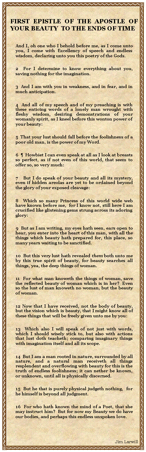 Text Box: FIRST EPISTLE OF THE APOSTLE OF YOUR BEAUTY  TO THE ENDS OF TIMEAnd I, oh one who I behold before me, as I come unto you, I come with Excellency of speech and endless wisdom, declaring unto you this poetry of the Gods.2  For I determine to know everything about you, saving nothing for the imagination.3  And I am with you in weakness, and in fear, and in much anticipation.4  And all of my speech and of my preaching is with these enticing words of a lonely man wrought with fleshy wisdom, desiring demonstrations of your womanly spirit, as I kneel before this wonton power of your beauty:5  That your lust should fall before the foolishness of a poor old man, is the power of my Word.6    Howbiet I can even speak at all as I look at breasts so perfect, as if not even of this world, that seem to offer so, so very much:7   But I do speak of your beauty and all its mystery, even if hidden areolas are yet to be ordained beyond the glory of your exposed cleavage:8  Which so many Princess of this world wide web have known before me,  for I know not, still here I am crucified like glistening gems strung across its adoring glory:9  But as I am writing, my eyes hath seen, ears open to hear, you enter into the heart of this man, with all the things which beauty hath prepared for, this place, so many years waiting to be sanctified.10  But this very lust hath revealed them both unto me by this true spirit of beauty, for beauty searches all things, yea, the deep things of woman.11  For what man knoweth the things of woman, save the reflected beauty of woman which is in her?  Even so the lust of man knoweth no woman, but the beauty of woman.12 Now that I have received, not the body of beauty, but the vision which is beauty, that I might know all of these things that will be freely given unto me by you:13  Which also I will speak of not just with words, which I should wisely stick to, but also with actions that lust doth teacheth; comparing imaginary things with imagination itself and all its scope.  14  But I am a man rooted in nature, surrounded by all nature, and a natural man receiveth all things resplendent and overflowing with beauty for this is the truth of endless foolishness; it can nether be known, or unknown, until all is physically discerned.15  But he that is purely physical judgeth nothing,  for he himself is beyond all judgment.16  For who hath known the mind of a Poet, that she may instruct him?  But for now my Beauty we do have our bodies, and perhaps this endless unspoken love.  Jim Larwill